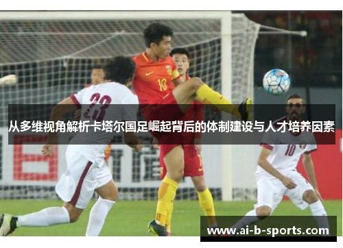 从多维视角解析卡塔尔国足崛起背后的体制建设与人才培养因素 从多维视角解析卡塔尔国足崛起背后的体制建设与人才培养因素