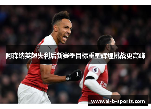 阿森纳英超失利后新赛季目标重塑辉煌挑战更高峰