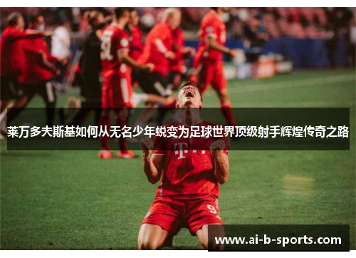 莱万多夫斯基如何从无名少年蜕变为足球世界顶级射手辉煌传奇之路