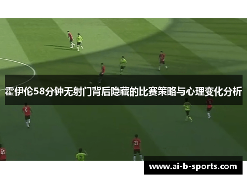 霍伊伦58分钟无射门背后隐藏的比赛策略与心理变化分析