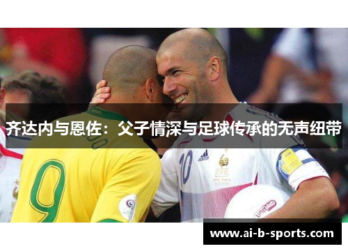 齐达内与恩佐：父子情深与足球传承的无声纽带