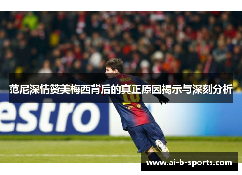 范尼深情赞美梅西背后的真正原因揭示与深刻分析