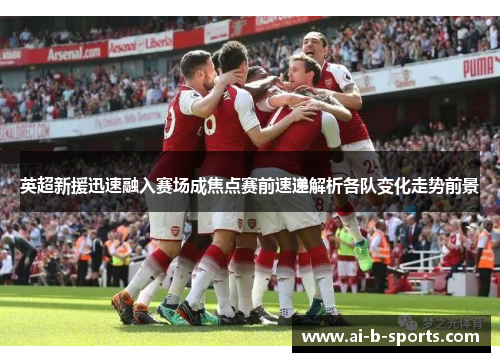 英超新援迅速融入赛场成焦点赛前速递解析各队变化走势前景