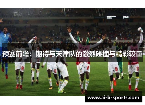 预赛前瞻:期待与天津队的激烈碰撞与精彩较量 预赛前瞻:期待与天津队的激烈碰撞与精彩较量