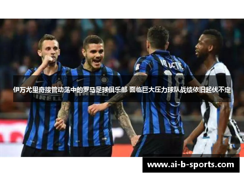 伊万尤里奇接管动荡中的罗马足球俱乐部 面临巨大压力球队战绩依旧起伏不定