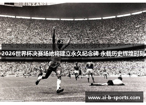 2026世界杯决赛场地将建立永久纪念碑 永载历史辉煌时刻
