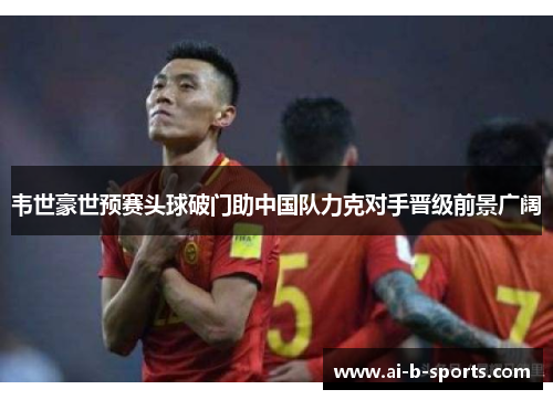 韦世豪世预赛头球破门助中国队力克对手晋级前景广阔